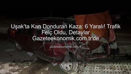 Uşak’ta Kan Donduran Kaza: 6 Yaralı! Trafik Felç Oldu, Detaylar Gazeteekonomik.com.tr’de