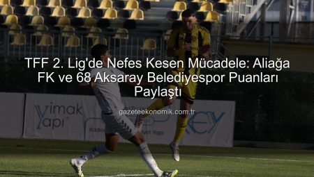 TFF 2. Lig’de Nefes Kesen Mücadele: Aliağa FK ve 68 Aksaray Belediyespor Puanları Paylaştı
