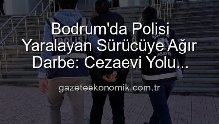 Bodrum’da Polisi Yaralayan Sürücüye Ağır Darbe: Cezaevi Yolu Göründü!