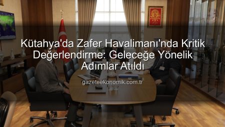Kütahya’da Zafer Havalimanı’nda Kritik Değerlendirme: Geleceğe Yönelik Adımlar Atıldı