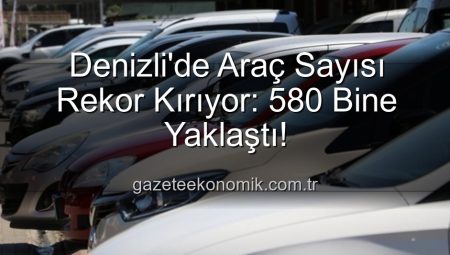 Denizli’de Araç Sayısı Rekor Kırıyor: 580 Bine Yaklaştı!