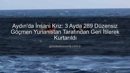 Aydın’da İnsani Kriz: 3 Ayda 289 Düzensiz Göçmen Yunanistan Tarafından Geri İtilerek Kurtarıldı